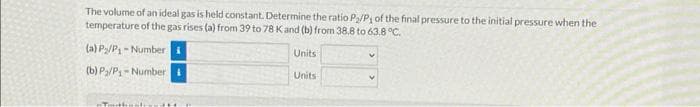 The volume of an ideal gas is held constant. Determine the ratio P₂/P, of the final pressure to the initial pressure when the
temperature of the gas rises (a) from 39 to 78 K and (b) from 38.8 to 63.8 °C.
(a) P₂/P₁-Number i
Units
(b) P₂/P₁-Number
i
Units
V