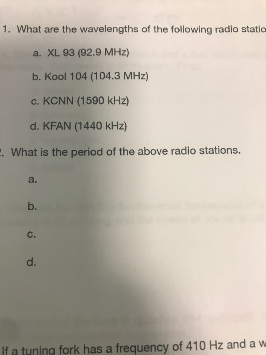 1. What are the wavelengths of the following radio statio
a. XL 93 (92.9 MHz)
b. Kool 104 (104.3 MHz)
c. KCNN (1590 kHz)
d. KFAN (1440 kHz)
2. What is the period of the above radio stations.
a.
b.
с.
d.
If a tuning fork has a frequency of 410 Hz and a w
