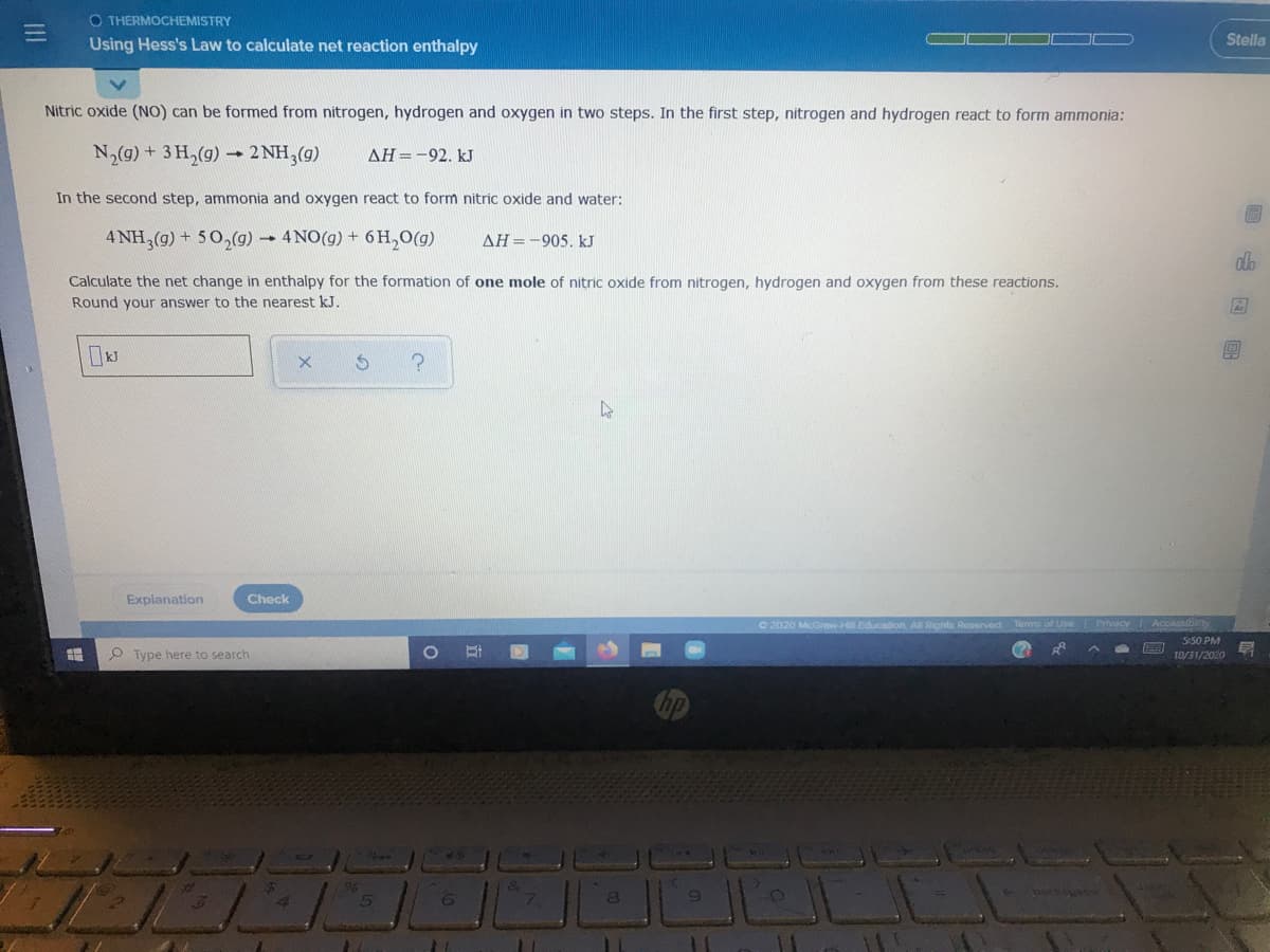 O THERMOCHEMISTRY
Using Hess's Law to calculate net reaction enthalpy
Stella
Nitric oxide (NO) can be formed from nitrogen, hydrogen and oxygen in two steps. In the first step, nitrogen and hydrogen react to form ammonia:
N,(g)+ 3H,(g)-
- 2 NH,(g)
AH=-92. kJ
In the second step, ammonia and oxygen react to form nitric oxide and water:
4 NH,(g) + 50,(g) 4NO(g) + 6 H,0(g)
AH=-905. kJ
Calculate the net change in enthalpy for the formation of one mole of nitric oxide from nitrogen, hydrogen and oxygen from these reactions.
Round your answer to the nearest kJ.
Explanation
Check
O 2020 McGraw-Hill
cation All Rights Reserved
s of Use Privacy
Accassibty
550 PM
P Type here to search
10/31/2020
回 国回
II

