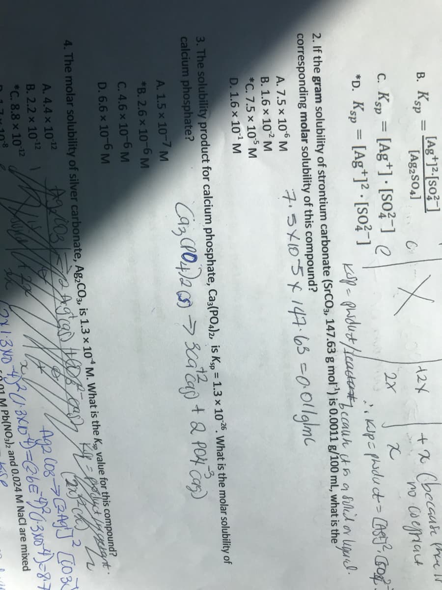 В. Кsp
[Ag+]²-[so? ]
[Ag2sO4]
%3D
+ X (becaue the ll
no coegriat
c. Ksp = [Ag*]•[so?¯] e
*D. Ksp = [Ag*]² · [so?¯]
%3D
Ksp- phidut/deacte.cauh un a Sililor liguel.
2. If the gram solubility of strontium carbonate (SrCO3, 147.63 g mol) is 0.0011 g/100 mL, what is the
corresponding molar solubility of this compound?
ネうメD5×14965 -0011glmC
A. 7.5 x 10 M
B. 1.6 x 102 M
*C. 7.5 x 10 M
D. 1.6 x 101 M
3. The solubility product for calcium phosphate, Ca3(PO4)2, is Ksp = 1.3 x 1026. What is the molar solubility of
calcium phosphate?
+2
+ & PO4 Cas)
A. 1.5 x 10-7 M
*B. 2.6 x 10-6 M
C. 4.6 x 10-6 M
D. 6.6 x 10-6 M
4. The molar solubility of silver carbonate Ag.CO, is 1 3 x 104 M. What is the Kp value for this compound
ctant.
A. 4.4 x 1012
B. 2.2 x 1012
*C. 8.8 x 1012
に
Pb(NO3)2 and 0.024 M NaCl are mixed
