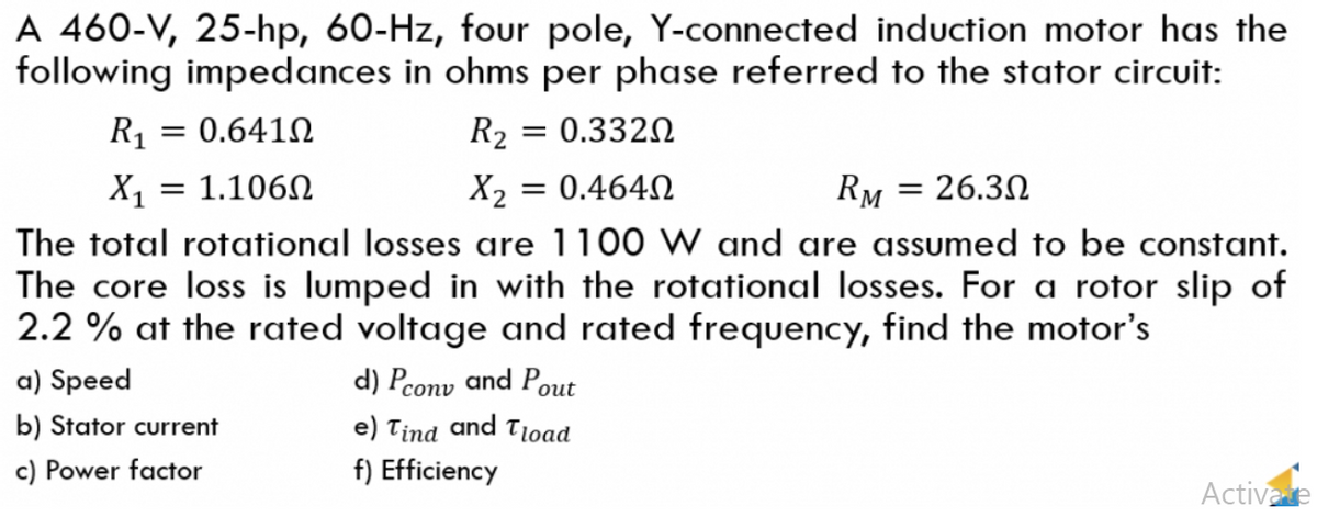 A 460-V, 25-hp, 60-Hz, four pole, Y-connected induction motor has the
following impedances in ohms per phase referred to the stator circuit:
R₁ = 0.641Ω
R₂ = 0.3320
X₁ = 1.106Ω
X₂ = 0.464Ω
RM = 26.3Ω
The total rotational losses are 1100 W and are assumed to be constant.
The core loss is lumped in with the rotational losses. For a rotor slip of
2.2 % at the rated voltage and rated frequency, find the motor's
a) Speed
d) Pconv and Pout
b) Stator current
e) Tind and Tload
c) Power factor
f) Efficiency
Activate
