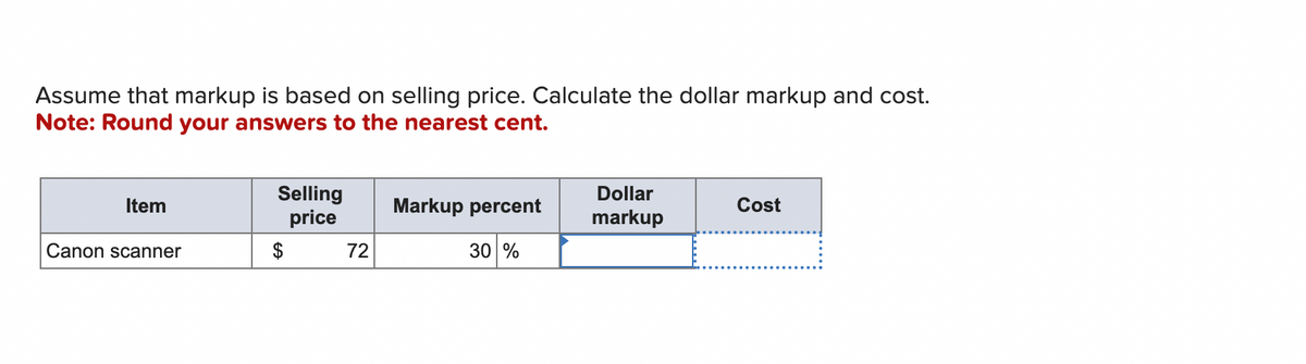 Assume that markup is based on selling price. Calculate the dollar markup and cost.
Note: Round your answers to the nearest cent.
Item
Canon scanner
Selling
price
$
72
Markup percent
30 %
Dollar
markup
Cost