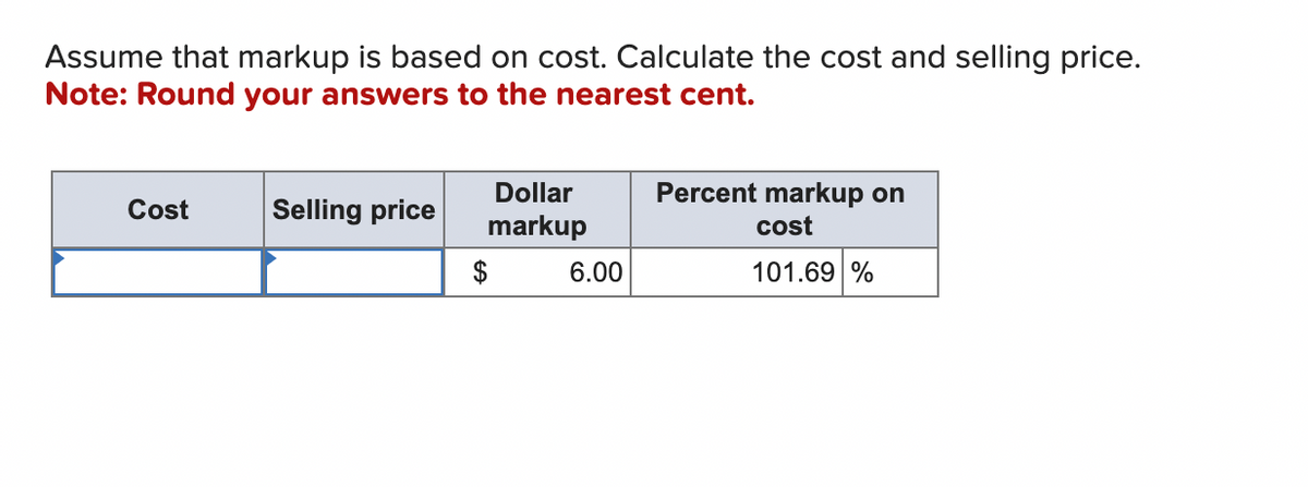 Assume that markup is based on cost. Calculate the cost and selling price.
Note: Round your answers to the nearest cent.
Cost
Selling price
Dollar
markup
$
6.00
Percent markup on
cost
101.69 %