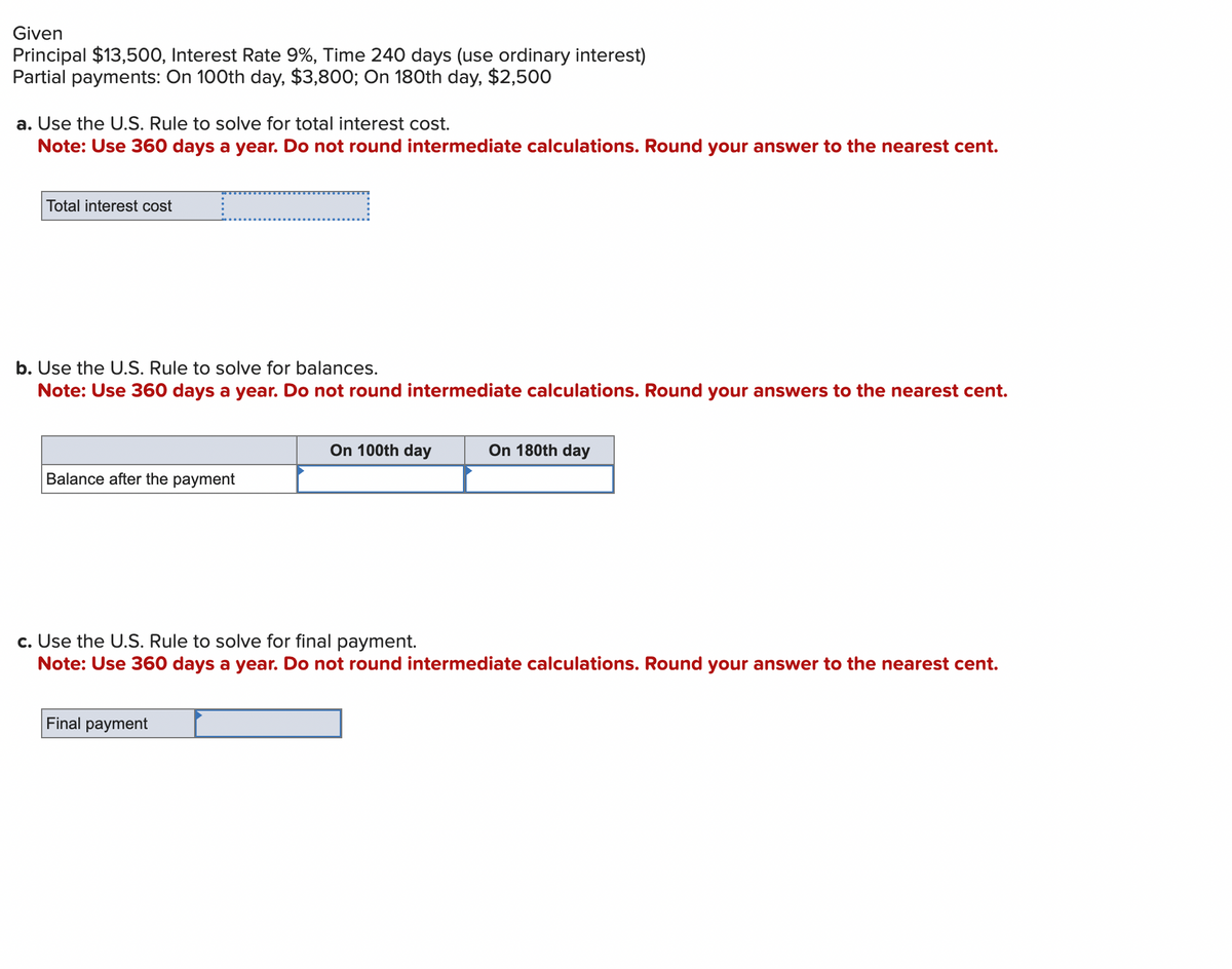 Given
Principal $13,500, Interest Rate 9%, Time 240 days (use ordinary interest)
Partial payments: On 100th day, $3,800; On 180th day, $2,500
a. Use the U.S. Rule to solve for total interest cost.
Note: Use 360 days a year. Do not round intermediate calculations. Round your answer to the nearest cent.
Total interest cost
c
b. Use the U.S. Rule to solve for balances.
Note: Use 360 days a year. Do not round intermediate calculations. Round your answers to the nearest cent.
Balance after the payment
Final payment
On 100th day
On 180th day
c. Use the U.S. Rule to solve for final payment.
Note: Use 360 days a year. Do not round intermediate calculations. Round your answer to the nearest cent.