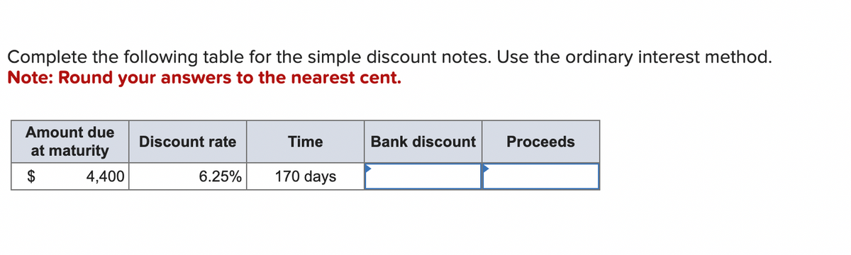 Complete the following table for the simple discount notes. Use the ordinary interest method.
Note: Round your answers to the nearest cent.
Amount due
at maturity
4,400
Discount rate
6.25%
Time
170 days
Bank discount
Proceeds