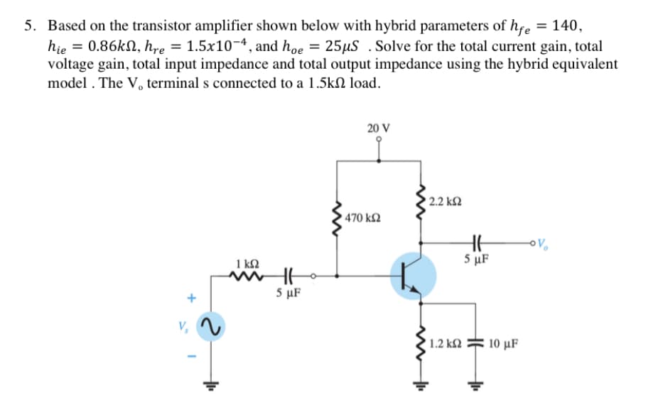 5. Based on the transistor amplifier shown below with hybrid parameters of hfe
hie = 0.86KN, hre = 1.5x10¬4, and hoe = 25µS .Solve for the total current gain, total
voltage gain, total input impedance and total output impedance using the hybrid equivalent
model . The V, terminal s connected to a 1.5kN load.
= 140,
20 V
2.2 k2
470 k2
1 kN
5 μF
5 μF
1.2 k2
10 μF
