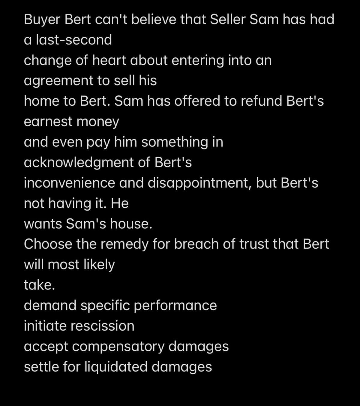 Buyer Bert can't believe that Seller Sam has had
a last-second
change of heart about entering into an
agreement to sell his
home to Bert. Sam has offered to refund Bert's
earnest money
and even pay him something in
acknowledgment of Bert's
inconvenience and disappointment, but Bert's
not having it. He
wants Sam's house.
Choose the remedy for breach of trust that Bert
will most likely
take.
demand specific performance
initiate rescission
accept compensatory damages
settle for liquidated damages