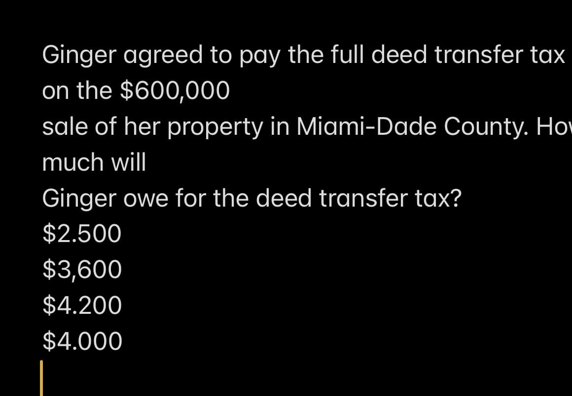 Ginger agreed to pay the full deed transfer tax
on the $600,000
sale of her property in Miami-Dade County. Ho
much will
Ginger owe for the deed transfer tax?
$2.500
$3,600
$4.200
$4.000