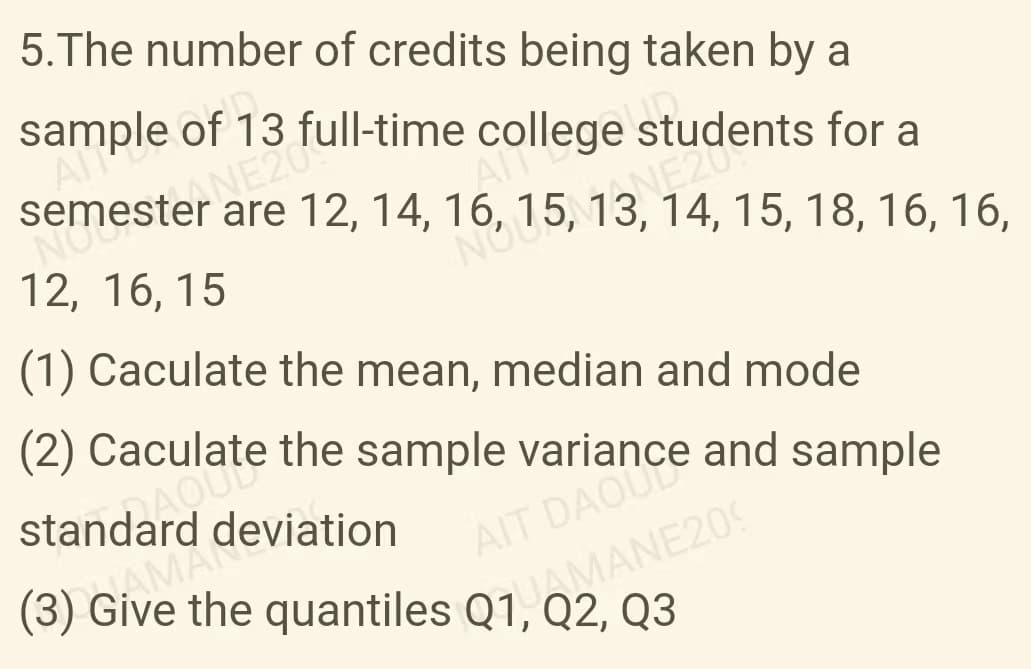 5. The number of credits being taken by a
sample of 13 full-time college students for a
AMA
semester NE204
NOU
are 12, 14, 16, 15, 13, 14, 15, 18, 16, 16,
AN
12, 16, 15
ONEZUE
(1) Caculate the mean, median and mode
(2) Cacate the sample variance and sample
standard deviation
(3) Give the quantiles Q1, MANE209
SAMADE
AIT DAOUCE
Q3