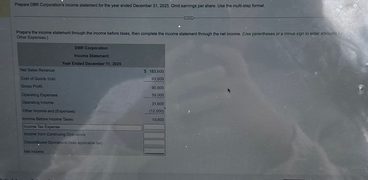 Prepare DBR Corporation's income statement for the year ended December 31, 2025. Omit earnings per share. Use the multi-step format.
Prepare the income statement through the income before taxes, then complete the income statement through the net income. (Use parentheses or a minus sign to enter amounts for
Other Expenses.)
DBR Corporation
Income Statement
Year Ended December 31, 2025
Net Sales Revenue
$ 183,600
Cost of Goods Sold
Gross Profit
93,000
90,600
59,000
Operating Expenses
Operating Income
Other Income and (Expenses)
Income Before Income Taxes
Income Tax Expense
Income from Continuing Operations
Discontinued Operations (less applicable tax)
Net Income
31,600
(12,000)
19,600