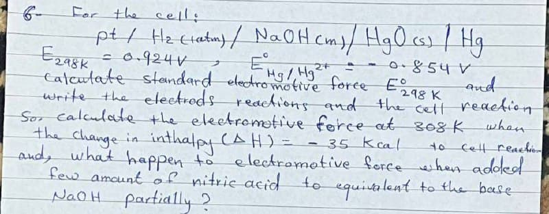 For the cell:
pt / H₂ (latm) / NaOH cm) / HgO (s) / Hg
EHg / Hg²+
Егадк
= 0.924V
2+
+
0.854 V
calculate standard electromotive force E298 K
write the electrods reactions and the cell
the cell reaction.
So calculate the electromotive force at 308 K when
the change in inthalpy (AH) =
and, what happen to electromotive force when added
few amount of nitric acid to equivalent to the base
NaOH partially?
35 Kcal
Cell reaction
-
and