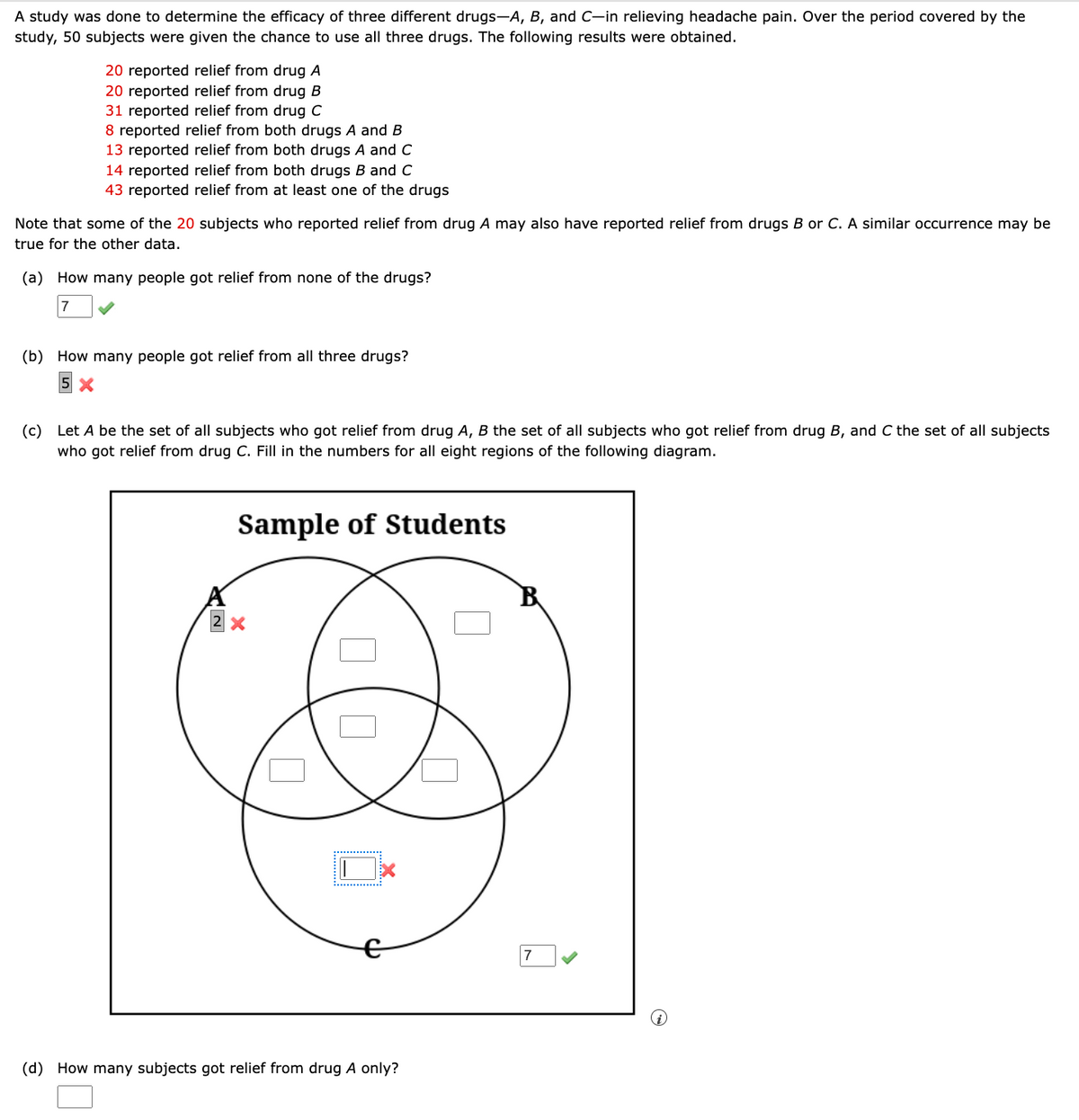 A study was done to determine the efficacy of three different drugs-A, B, and C-in relieving headache pain. Over the period covered by the
study, 50 subjects were given the chance to use all three drugs. The following results were obtained.
20 reported relief from drug A
20 reported relief from drug B
31 reported relief from drug C
8 reported relief from both drugs A and B
13 reported relief from both drugs A and C
14 reported relief from both drugs B and C
43 reported relief from at least one of the drugs
Note that some of the 20 subjects who reported relief from drug A may also have reported relief from drugs B or C. A similar occurrence may be
true for the other data.
(a) How many people got relief from none of the drugs?
7
(b) How many people got relief from all three drugs?
(c) Let A be the set of all subjects who got relief from drug A, B the set of all subjects who got relief from drug B, and C the set of all subjects
who got relief from drug C. Fill in the numbers for all eight regions of the following diagram.
Sample of Students
☐ ☐
(d) How many subjects got relief from drug A only?
☐
7