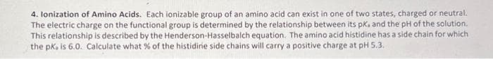 4. Ionization of Amino Acids. Each ionizable group of an amino acid can exist in one of two states, charged or neutral.
The electric charge on the functional group is determined by the relationship between its pk, and the pH of the solution.
This relationship is described by the Henderson-Hasselbalch equation. The amino acid histidine has a side chain for which
the pk, is 6.0. Calculate what % of the histidirie side chains will carry a positive charge at pH 5.3.