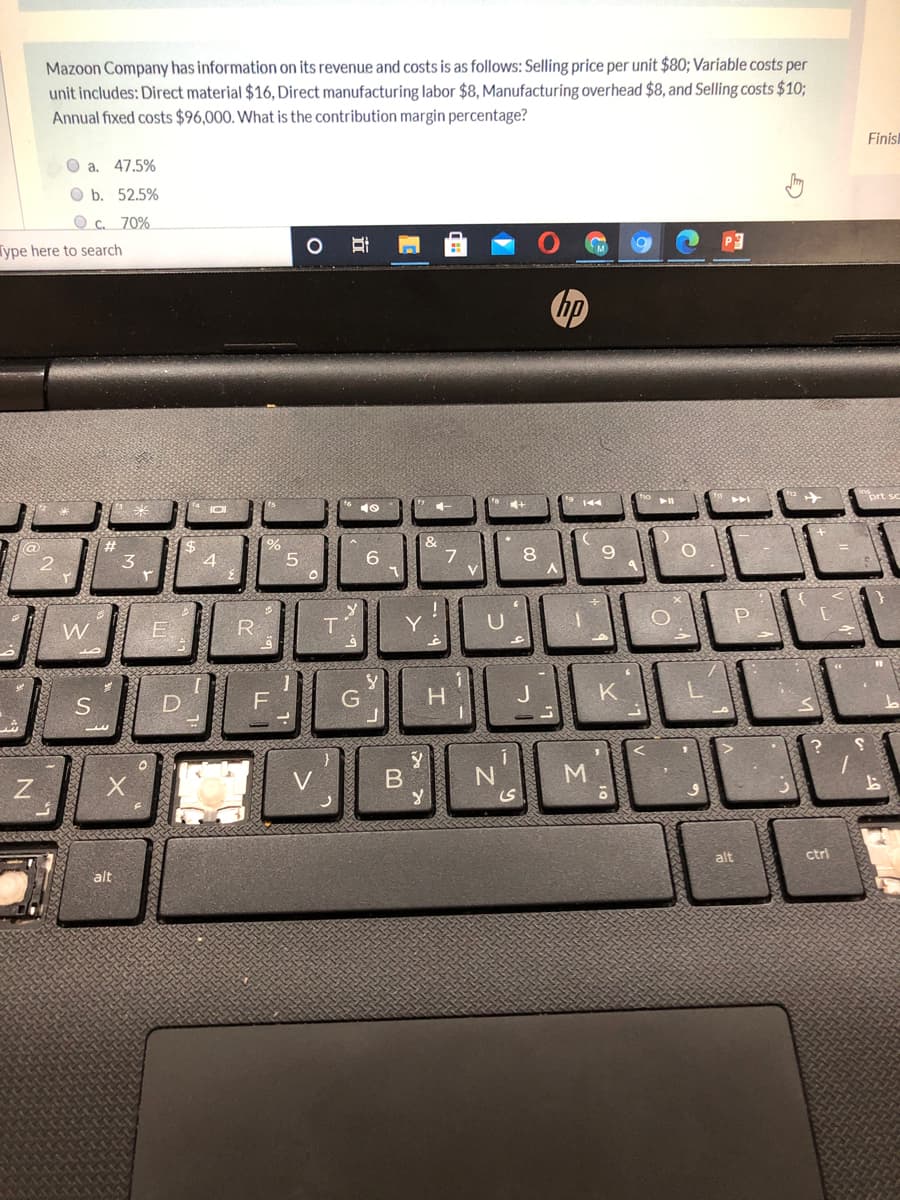 Mazoon Company has information on its revenue and costs is as follows: Selling price per unit $80; Variable costs per
unit includes: Direct material $16, Direct manufacturing labor $8, Manufacturing overhead $8, and Selling costs $10;
Annual fixed costs $96,000. What is the contribution margin percentage?
Finisk
a. 47.5%
O b. 52.5%
O c. 70%
ype here to search
&
7.
V
3
5.
8.
W.
R
Y.
G
H.
V
M
alt
ctri
alt
立
