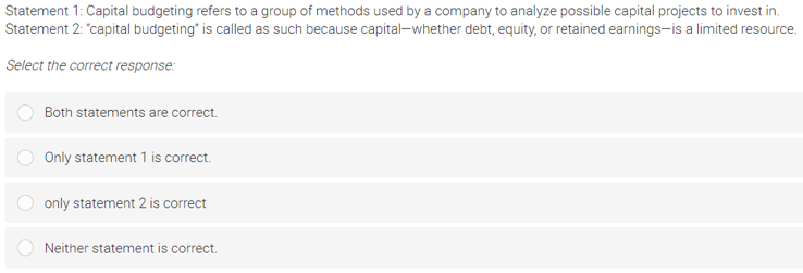 Statement 1: Capital budgeting refers to a group of methods used by a company to analyze possible capital projects to invest in.
Statement 2: "capital budgeting" is called as such because capital-whether debt, equity, or retained earnings-is a limited resource.
Select the correct response:
Both statements are correct.
Only statement 1 is correct.
only statement 2 is correct
Neither statement is correct.
