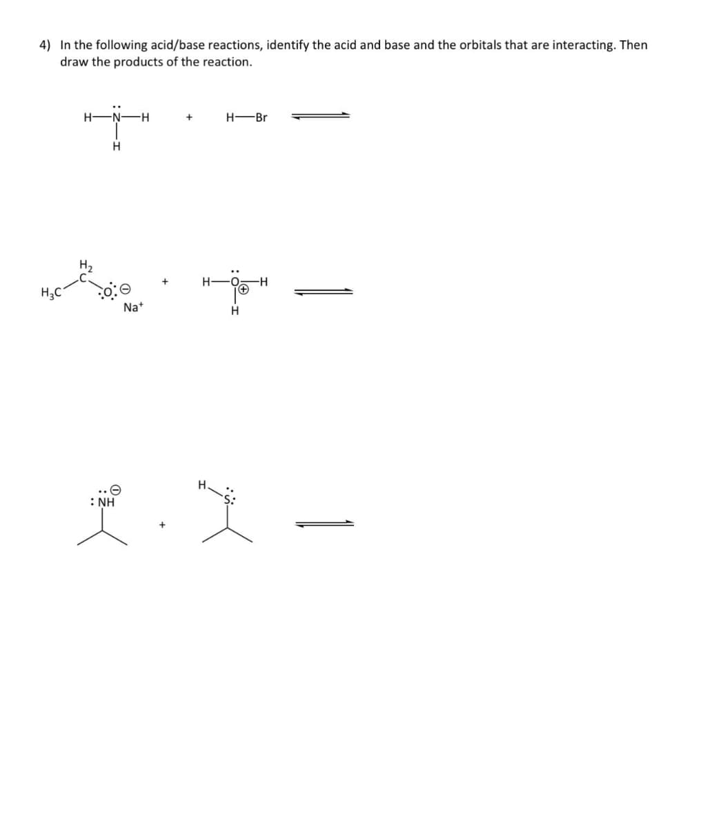 4) In the following acid/base reactions, identify the acid and base and the orbitals that are interacting. Then
draw the products of the reaction.
-N-H
H
Na+
: NH
+
H-Br
HOH
(+)
H
H
1.X-