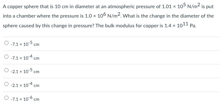 A copper sphere that is 10 cm in diameter at an atmospheric pressure of 1.01 × 105 N/m2 is put
into a chamber where the pressure is 1.0 × 106 N/m2. What is the change in the diameter of the
sphere caused by this change in pressure? The bulk modulus for copper is 1.4 × 1011 Pa.
O 7.1 x 105 cm
-7.1 x 104 cm
O 2.1 x 10-5 cm
-2.1 x 104 cm
О-7.1 х 10°6 ст
