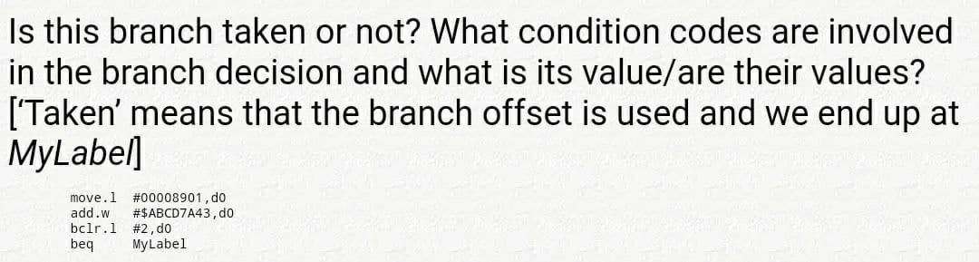 Is this branch taken or not? What condition codes are involved
in the branch decision and what is its value/are their values?
['Taken' means that the branch offset is used and we end up at
MyLabel]
move.1
add.w
#00008901, do
#$ABCD7A43,do
bclr.1 #2, do
beq
MyLabel
