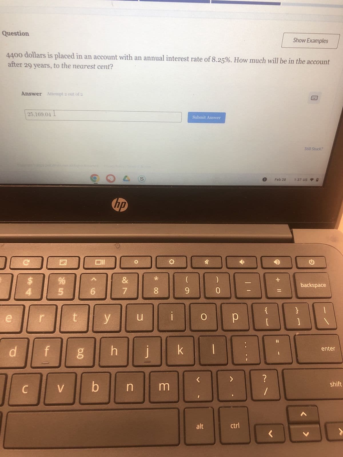 Question
4400 dollars is placed in an account with an annual interest rate of 8.25%. How much will be in the account
after 29 years, to the nearest cent?
e
Answer Attempt 2 out of 2
00 с
d
25.169.04 I
S4
C
20240
r
f
%
ន ហ
V
Reserved Privacy Policy
COLS
hp
g
Oll
6
t y
b
h
&
7
n
O
u
j
*
8
3
i
(
9
k
Submit Answer
L
✓
O
alt
)
0
р
D
>
ctrl
0
[
?
1
<
Show Examples
+ 11
Feb 28 1:37 US
}
****
Still Stuck?
1
backspace
enter
shift
>