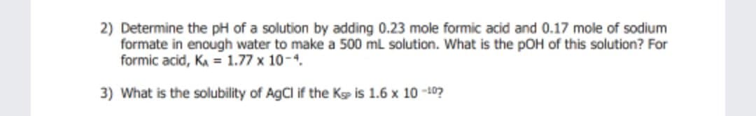 2) Determine the pH of a solution by adding 0.23 mole formic acid and 0.17 mole of sodium
formate in enough water to make a 500 ml solution. What is the pOH of this solution? For
formic acid, KA = 1.77 x 10-4.
3) What is the solubility of AgCl if the Kp is 1.6 x 10 -10?
