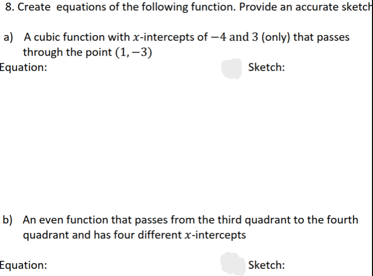 8. Create equations of the following function. Provide an accurate sketch
a) A cubic function with x-intercepts of -4 and 3 (only) that passes
through the point (1, -3)
Equation:
Sketch:
b) An even function that passes from the third quadrant to the fourth
quadrant and has four different x-intercepts
Equation:
Sketch: