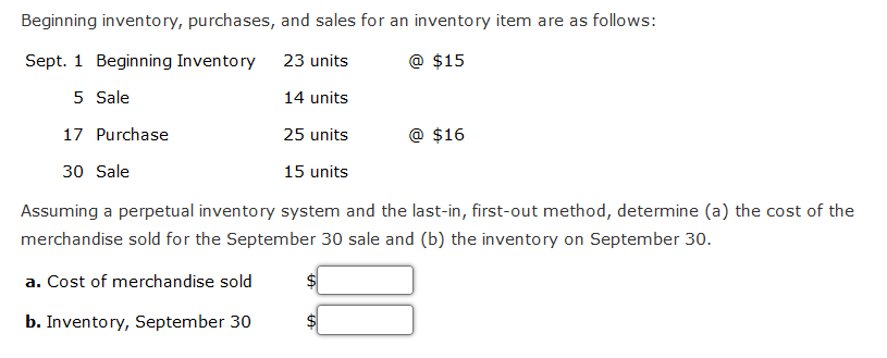 Beginning inventory, purchases, and sales for an inventory item are as follows:
Sept. 1 Beginning Inventory
23 units
@ $15
5 Sale
14 units
17 Purchase
25 units
30 Sale
15 units
Assuming a perpetual inventory system and the last-in, first-out method, determine (a) the cost of the
merchandise sold for the September 30 sale and (b) the inventory on September 30.
a. Cost of merchandise sold
b. Inventory, September 30
@ $16