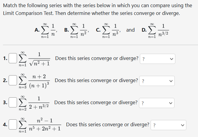 Match the following series with the series below in which you can compare using the
Limit Comparison Test. Then determine whether the series converge or diverge.
1.
2.
3.
4.
n=1
∞
ΟΣ
∞
n=2
∞
A.
n=1
n+2
n=3 (n+1) ³
∞
n=1
1
+1
1
2+n³/2
B.
I
C.
n²-1
n5 + 2n² + 1
1
Σ.
n³'
and D.
Does this series converge or diverge? ?
Does this series converge or diverge? ?
Does this series converge or diverge? ?
n=1
Does this series converge or diverge? ?
1
n³/2
>
<