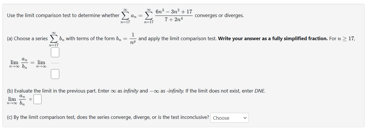 Use the limit comparison test to determine whether
an
lim
n→∞ bn
= lim
n→∞
n=17
n-17
=
an =
1
(a) Choose a series bn with terms of the form bn =
and apply the limit comparison test. Write your answer as a fully simplified fraction. For n > 17,
nº
n=17
6n³ - 3n² + 17
7+2n4
converges or diverges.
(b) Evaluate the limit in the previous part. Enter ∞ as infinity and -∞o as-infinity. If the limit does not exist, enter DNE.
an
lim
n→∞ bn
(c) By the limit comparison test, does the series converge, diverge, or is the test inconclusive? Choose