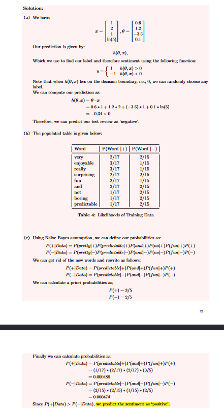 Solution:
(a) We have:
HI
[In(5)]
Our prediction is given by:
h(0, z),
Which we use to find our label and therefore sentiment using the following function:
h(0,x) > 0)
-1 h(0,x) <0
-{
Word
very
enjoyable
really
surprising
,0 -
Note that when h(0,r) lies on the decision boundary, i.e., 0, we can randomly choose any
label.
We can compute our prediction as:
h(0,z)-0-z
-0.6+1+1.2+2+(-3.5)+1+0.1.In(5)
0.6
1.2
-3.5
0.1
= -0.34 <0
Therefore, we can predict our test review as 'negative'.
(b) The populated table is given below:
| P(Word |+) | P(Word |—)
2/17
2/15
3/17
1/15
3/17
2/17
fun
2/17
and
2/17
not
1/17
boring
1/17
2/15
predictable 1/17
2/15
Table 4: Likelihoods of Training Data
We can calculate a priori probabilities as
(c) Using Naive Bayes assumption, we can define our probabilities as:
P(+|Data) = P(pretty|+)P(predictable|+)P(and|+)P(no|+)P(fun|+)P(+)
P(-|Data) = P(pretty|_)P(predictable|_)P(and|-)P(no|-)P(fun|-)P(-)
We can get rid of the new words and rewrite as follows:
P(+|Data) = P(predictable|+)P(and|+)P(fun]+)P(+)
P(-|Data) = P(predictable|_)P(and|_)P(fun|-)P(-)
P(+)- 3/5
P(-)=2/5
Finally we can calculate probabilities as:
1/15
2/15
1/15
2/15
2/15
P(+|Data) = P(predictable|+)P(and+)P(fun+)P(+)
− (1/17) + (2/17) + (2/17) (3/5)
= 0.000488
P(-|Data)=P(predictable|_)P(and|_)P(fun|-)P(-)
− (2/15) + (2/15) + (1/15) + (2/5)
-0.000474
Since P(+|Data) > P(-|Data), we predict the sentiment as 'positive”.