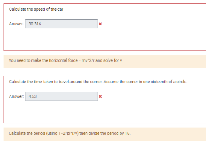 Calculate the speed of the car
Answer: 30.316
x
You need to make the horizontal force = mv^2/r and solve for v
Calculate the time taken to travel around the corner. Assume the corner is one sixteenth of a circle.
Answer: 4.53
x
Calculate the period (using T=2*pi*r/v) then divide the period by 16.