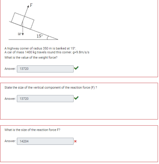 WY
Answer: 13720
A highway corner of radius 350 m is banked at 15°.
A car of mass 1400 kg travels round this corner. g=9.8m/s/s
What is the value of the weight force?
F
Answer: 13720
15°
State the size of the vertical component of the reaction force (F)?
Answer: 14204
What is the size of the reaction force F?
X