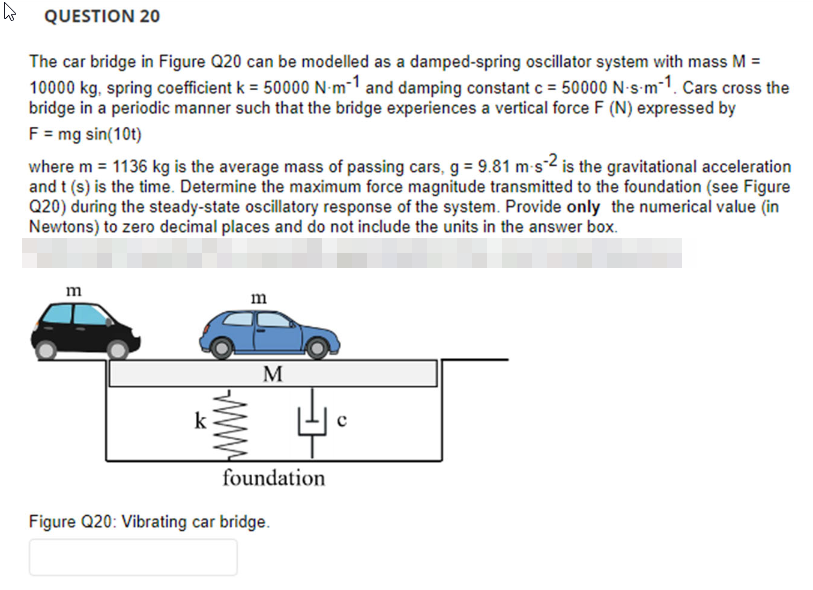 4
QUESTION 20
The car bridge in Figure Q20 can be modelled as a damped-spring oscillator system with mass M =
10000 kg, spring coefficient k = 50000 N-m-1 and damping constant c = 50000 N-s-m-1. Cars cross the
bridge in a periodic manner such that the bridge experiences a vertical force F (N) expressed by
F = mg sin(10t)
where m = 1136 kg is the average mass of passing cars, g = 9.81 m-s-2 is the gravitational acceleration
and t (s) is the time. Determine the maximum force magnitude transmitted to the foundation (see Figure
Q20) during the steady-state oscillatory response of the system. Provide only the numerical value (in
Newtons) to zero decimal places and do not include the units in the answer box.
E
m
M
foundation
Figure Q20: Vibrating car bridge.