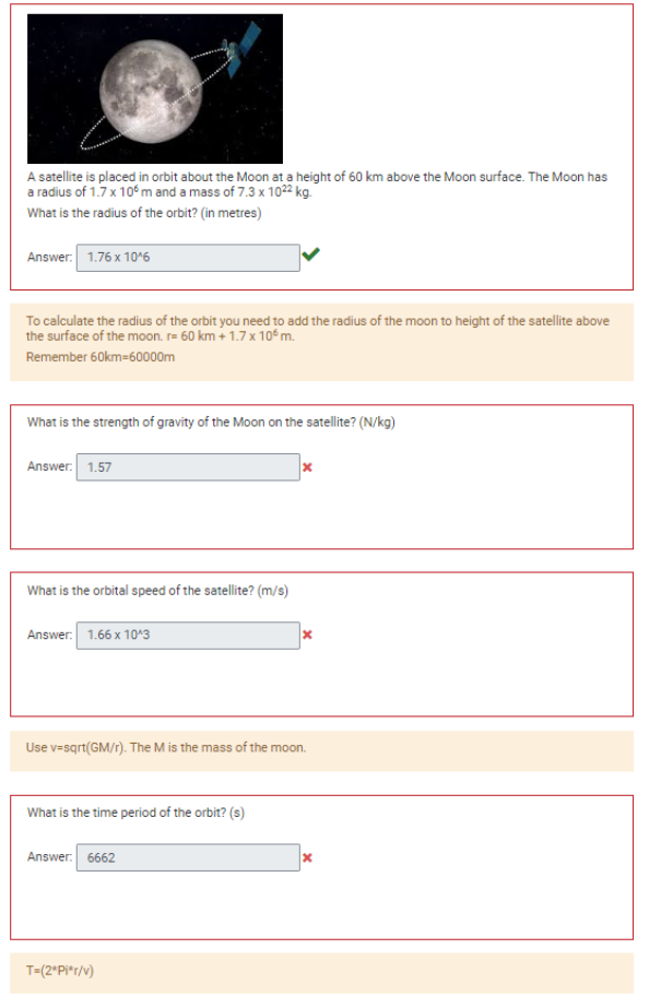 A satellite is placed in orbit about the Moon at a height of 60 km above the Moon surface. The Moon has
a radius of 1.7 x 10°m and a mass of 7.3 x 1022 kg.
What is the radius of the orbit? (in metres)
Answer: 1.76 x 10^6
To calculate the radius of the orbit you need to add the radius of the moon to height of the satellite above
the surface of the moon. r= 60 km + 1.7 x 105 m.
Remember 60km=60000m
What is the strength of gravity of the Moon on the satellite? (N/kg)
Answer: 1.57
What is the orbital speed of the satellite? (m/s)
Answer: 1.66 x 10^3
What is the time period of the orbit? (s)
Use v=sqrt(GM/r). The M is the mass of the moon.
Answer: 6662
x
T=(2*Pi*r/v)
x
x