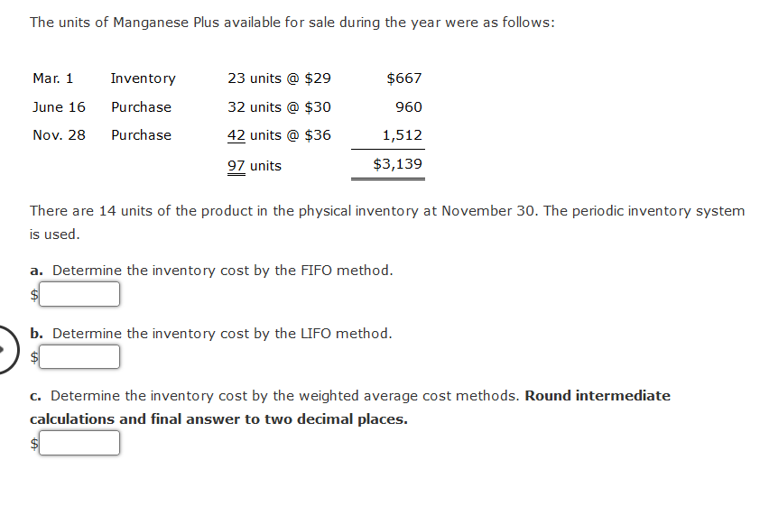 The units of Manganese Plus available for sale during the year were as follows:
Mar. 1
June 16
Nov. 28
Inventory
Purchase
Purchase
23 units @ $29
32 units @ $30
42 units @ $36
97 units
$667
960
1,512
$3,139
There are 14 units of the product in the physical inventory at November 30. The periodic inventory system
is used.
a. Determine the inventory cost by the FIFO method.
$
b. Determine the inventory cost by the LIFO method.
$
c. Determine the inventory cost by the weighted average cost methods. Round intermediate
calculations and final answer to two decimal places.