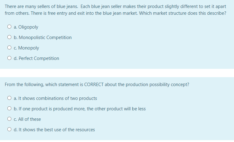 There are many sellers of blue jeans. Each blue jean seller makes their product slightly different to set it apart
from others. There is free entry and exit into the blue jean market. Which market structure does this describe?
O a. Oligopoly
O b. Monopolistic Competition
O c. Monopoly
O d. Perfect Competition
From the following, which statement is CORRECT about the production possibility concept?
O a. It shows combinations of two products
O b. If one product is produced more, the other product will be less
O c. All of these
O d. It shows the best use of the resources
