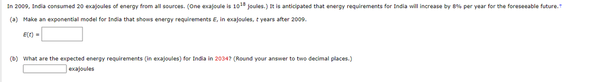 In 2009, India consumed 20 exajoules of energy from all sources. (One exajoule is 1018 joules.) It is anticipated that energy requirements for India will increase by 8% per year for the foreseeable future.t
(a) Make an exponential model for India that shows energy requirements E, in exajoules, t years after 2009.
E(t) =
(b) What are the expected energy requirements (in exajoules) for India in 2034? (Round your answer to two decimal places.)
exajoules