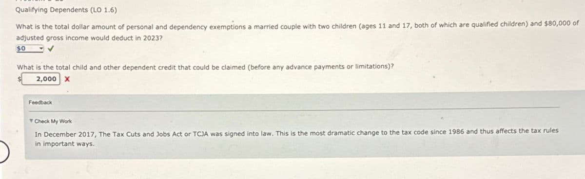 Qualifying Dependents (LO 1.6)
What is the total dollar amount of personal and dependency exemptions a married couple with two children (ages 11 and 17, both of which are qualified children) and $80,000 of
adjusted gross income would deduct in 2023?
$0
What is the total child and other dependent credit that could be claimed (before any advance payments or limitations)?
2,000 X
Feedback
Check My Work
In December 2017, The Tax Cuts and Jobs Act or TCJA was signed into law. This is the most dramatic change to the tax code since 1986 and thus affects the tax rules
in important ways.