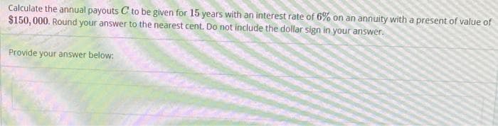 Calculate the annual payouts C to be given for 15 years with an interest rate of 6% on an annuity with a present of value of
$150,000. Round your answer to the nearest cent. Do not include the dollar sign in your answer.
Provide your answer below: