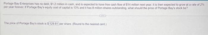 Portage Bay Enterprises has no debt, $1.2 million in cash, and is expected to have free cash flow of $14 million next year. It is then expected to grow at a rate of 2%
per year forever. If Portage Bay's equity cost of capital is 13% and it has 8 million shares outstanding, what should the price of Portage Bay's stock be?
The price of Portage Bay's stock is $129.81 per share. (Round to the nearest cent.)