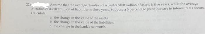 22)
Assume that the average duration of a bank's $100 million of assets is five years, while the average
duration of its $80 million of liabilities is three years. Suppose a 5 percentage point increase in interest rates occurs.
Calculate:
a. the change in the value of the assets;
b. the change in the value of the liabilities;
c. the change in the bank's net worth.