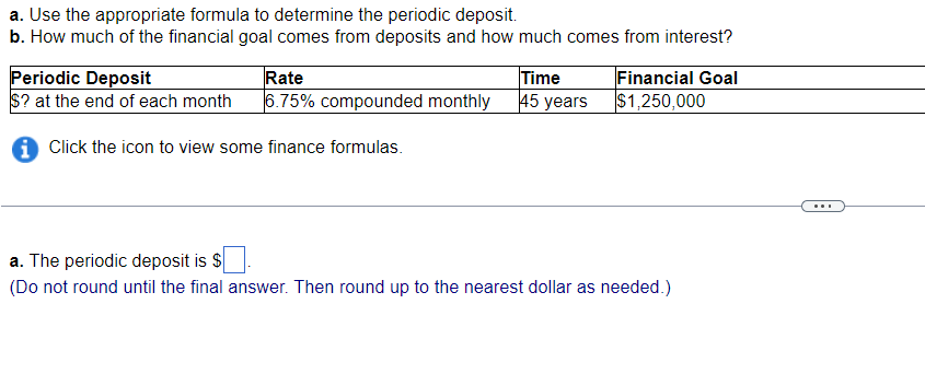 a. Use the appropriate formula to determine the periodic deposit.
b. How much of the financial goal comes from deposits and how much comes from interest?
Periodic Deposit
Rate
$? at the end of each month 6.75% compounded monthly
i Click the icon to view some finance formulas.
Time
45 years
Financial Goal
$1,250,000
a. The periodic deposit is $
(Do not round until the final answer. Then round up to the nearest dollar as needed.)
