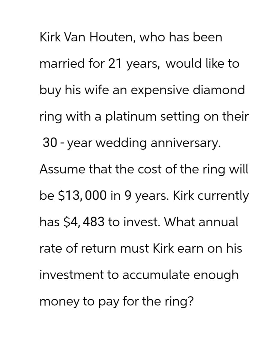 Kirk Van Houten, who has been
married for 21 years, would like to
buy his wife an expensive diamond
ring with a platinum setting on their
30-year wedding anniversary.
Assume that the cost of the ring will
be $13,000 in 9 years. Kirk currently
has $4,483 to invest. What annual
rate of return must Kirk earn on his
investment to accumulate enough
money to pay for the ring?