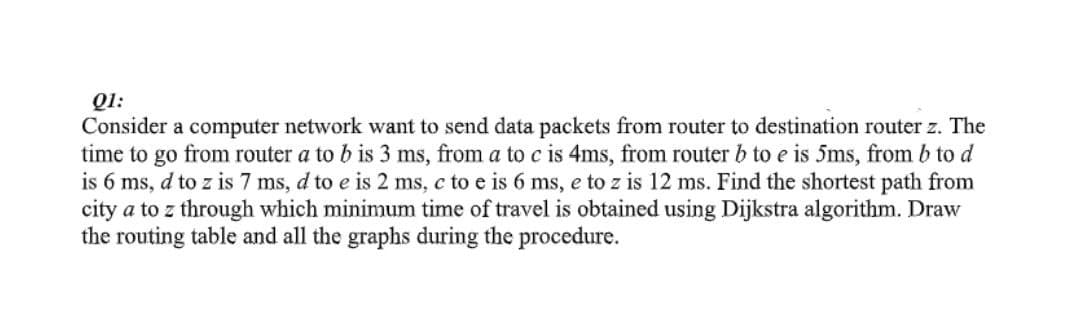 Q1:
Consider a computer network want to send data packets from router to destination router z. The
time to go from router a to b is 3 ms, from a to c is 4ms, from router b to e is 5ms, from b to d
is 6 ms, d to z is 7 ms, d to e is 2 ms, c to e is 6 ms, e to z is 12 ms. Find the shortest path from
city a to z through which minimum time of travel is obtained using Dijkstra algorithm. Draw
the routing table and all the graphs during the procedure.

