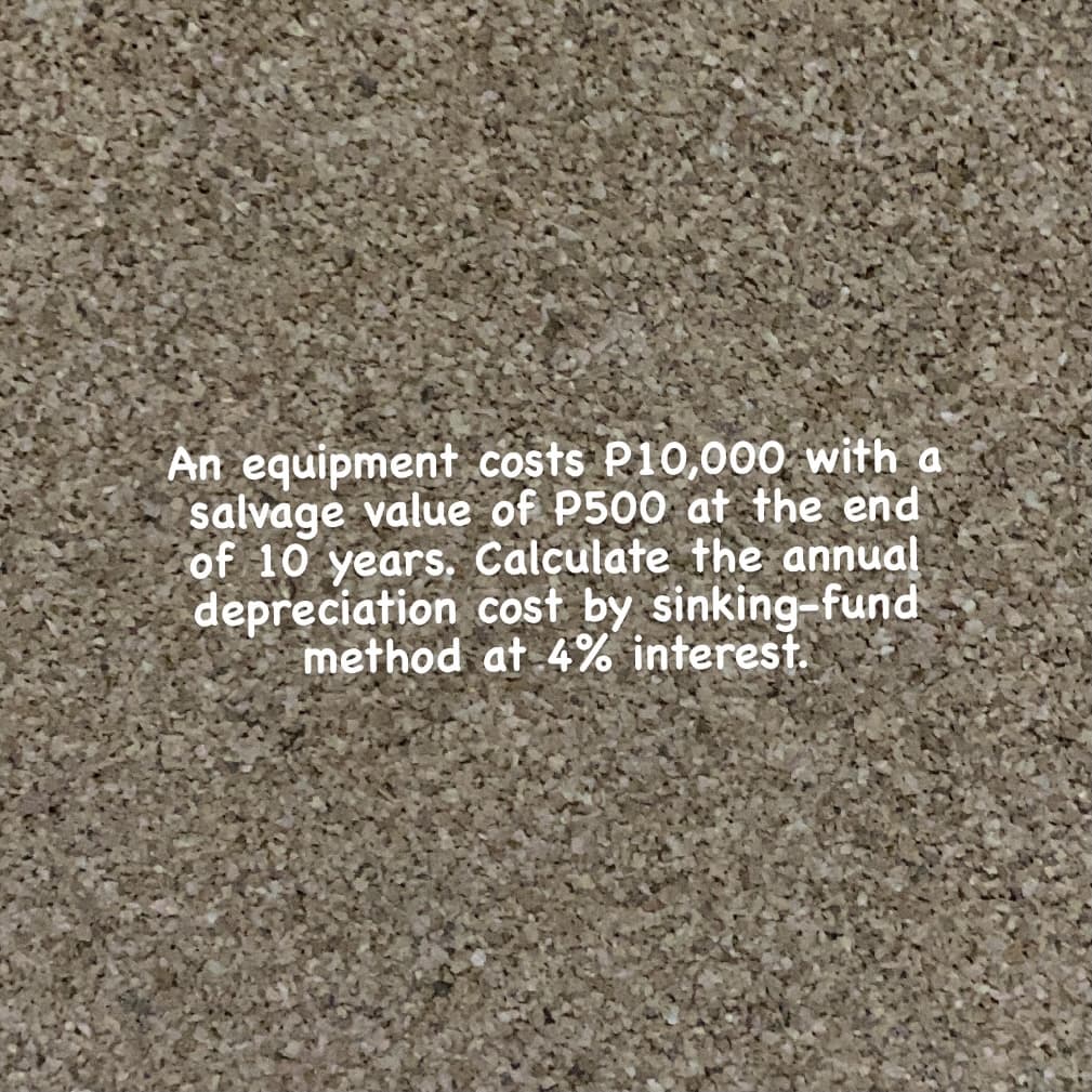 An equipment costs P10,000 with a
salvage value of P500 at the end
of 10 years, Calculate the annual
depreciation cost by sinking-fund
method at 4% interest.
