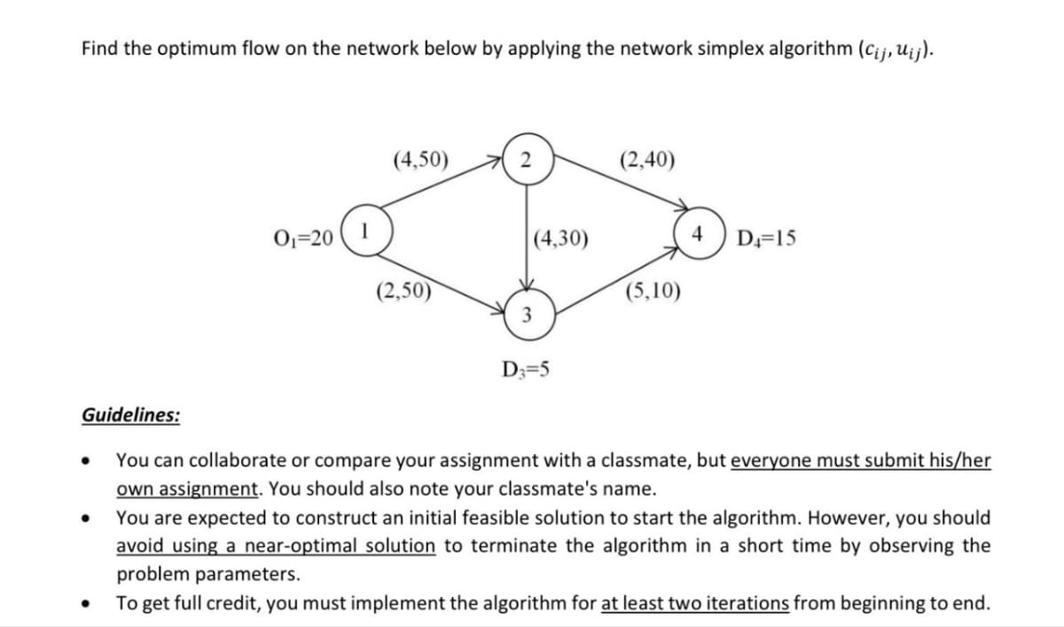 Find the optimum flow on the network below by applying the network simplex algorithm (Cij, uij).
(4,50)
(2,40)
01-20
(4,30)
4
D4=15
(2,50)
(5,10)
3
D3=5
•
Guidelines:
You can collaborate or compare your assignment with a classmate, but everyone must submit his/her
own assignment. You should also note your classmate's name.
You are expected to construct an initial feasible solution to start the algorithm. However, you should
avoid using a near-optimal solution to terminate the algorithm in a short time by observing the
problem parameters.
To get full credit, you must implement the algorithm for at least two iterations from beginning to end.