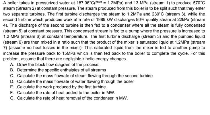 A boiler takes in pressurized water at 187.96°C(Psat = 1.2MPA) and 13 MPa (stream 1) to produce 570°C
steam (Stream 2) at constant pressure. The steam produced from this boiler is to be split such that they enter
two separate turbines. The first turbine discharges the steam to 1.2MPa and 230°C (stream 3), while the
second turbine which produces work at a rate of 1989 kW discharges 90% quality steam at 22kPa (stream
4). The discharge of the second turbine is then fed to a condenser where all the steam is fully condensed
(stream 5) at constant pressure. This condensed stream is fed to a pump where the pressure is increased to
1.2 MPa (stream 6) at constant temperature. The first turbine discharge (stream 3) and the pumped liquid
(stream 6) are then mixed in a ratio such that the product of the mixer is saturated liquid at 1.2MPA (stream
7) (assume no heat losses in the mixer). This saturated liquid from the mixer is fed to another pump to
increase the pressure back to 15MPA which is then fed back to the boiler to complete the cycle. For this
problem, assume that there are negligible kinetic energy changes.
A. Draw the block flow diagram of the process.
B. Determine the specific enthalpies of all streams
C. Calculate the mass flowrate of steam flowing through the second turbine
D. Calculate the mass flowrate of water flowing through the boiler
E. Calculate the work produced by the first turbine.
F. Calculate the rate of heat added to the boiler in MW.
G. Calculate the rate of heat removal of the condenser in MW.
