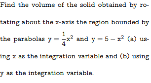 Find the volume of the solid obtained by ro-
tating about the x-axis the region bounded by
1
the parabolas y = -x² and y = 5 – x? (a) us-
4
ing x as the integration variable and (b) using
y as the integration variable.
