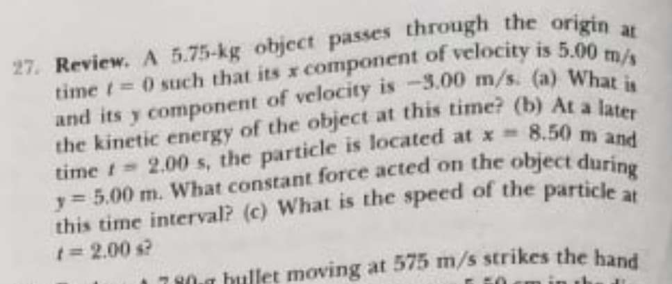 27. Review. A 5.75-kg object passes through the origin
8.50 m and
time t 2.00 s, the particle is located at x =
t=2.00 s?
7 10r bullet moving at 575 m/s strikes the hand
