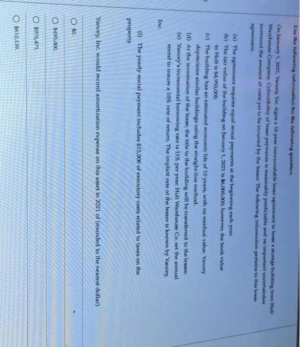 Use the following Information for the following question.
On January 1, 2021, Yancey, Inc. signs a 10-year noncancelable lease agreement to lease a storage building from Holt
Warehouse Company. Collectibility of lease payments is reasonably predictable and no important uncertainties
surround the amount of costs yet to be incurred by the lessor. The following Information pertains to this lesse
agreement.
(a) The agreement requires equal rental payments at the beginning each year.
(b) The fair value of the building on January 1, 2021 is $6,000,000; however, the book value
to Holt is $4,950,000.
(c) The building has an estimated economic life of 10 years, with no residual value. Yancey
depreciates similar buildings using the straight-line method.
(d) At the termination of the lease, the title to the building will be transferred to the lessee.
(e) Yancey's incremental borrowing rate is 11% per year. Holt Warehouse Co. set the annual
rental to insure a 10% rate of return. The implicit rate of the lessor is known by Yancey,
Inc.
(6) The yearly rental payment includes $15,000 of executory costs related to taxes on the
property.
Yancey, Inc. would record amortization expense on this asset in 2021 of (rounded to the nearest dollar)
O
$0.
$495,000.
O $976,471.
O $610,139.