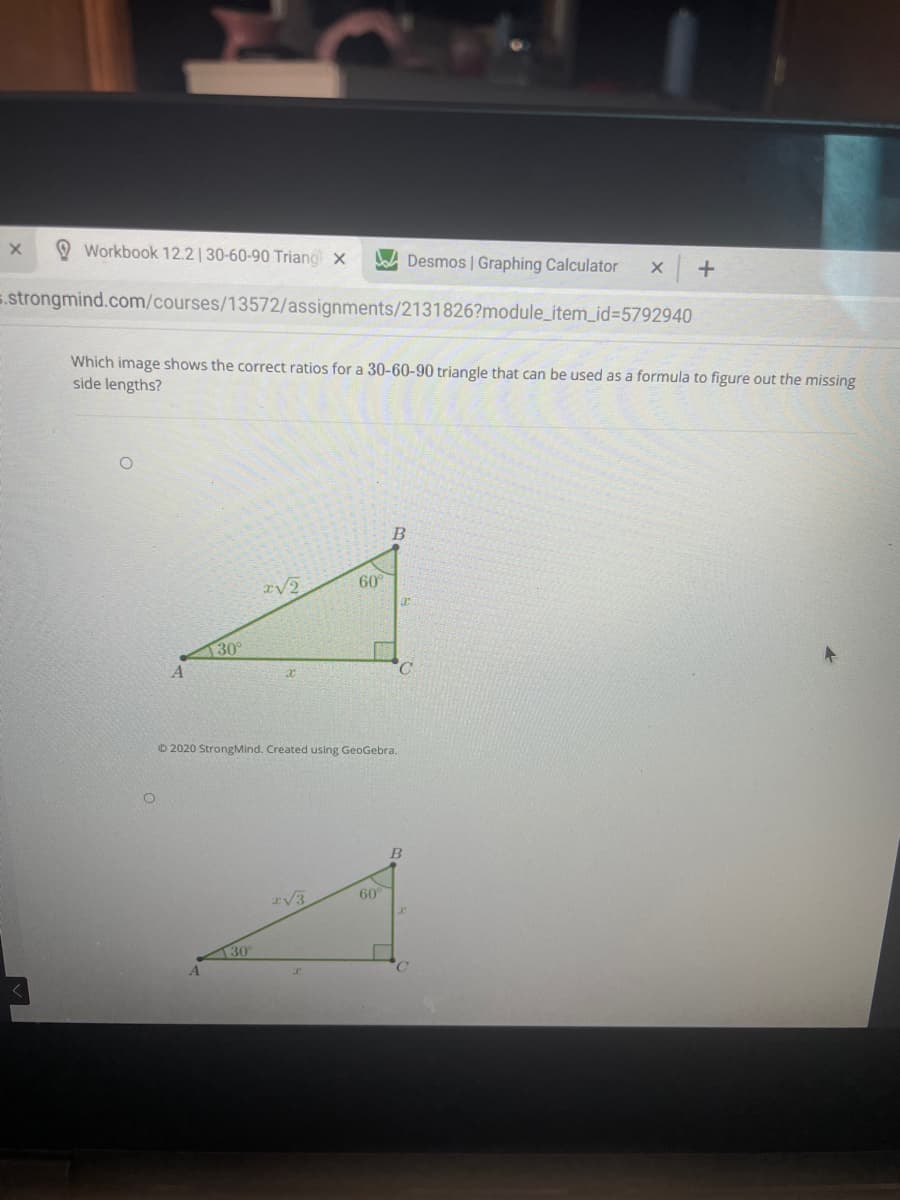 Workbook 12.2| 30-60-90 Triang x
Desmos | Graphing Calculator
5.strongmind.com/courses/13572/assignments/2131826?module_item_id%3D5792940
Which image shows the correct ratios for a 30-60-90 triangle that can be used as a formula to figure out the missing
side lengths?
B
60
30°
© 2020 StrongMind. Created using GeoGebra.
60°
rV3
30
